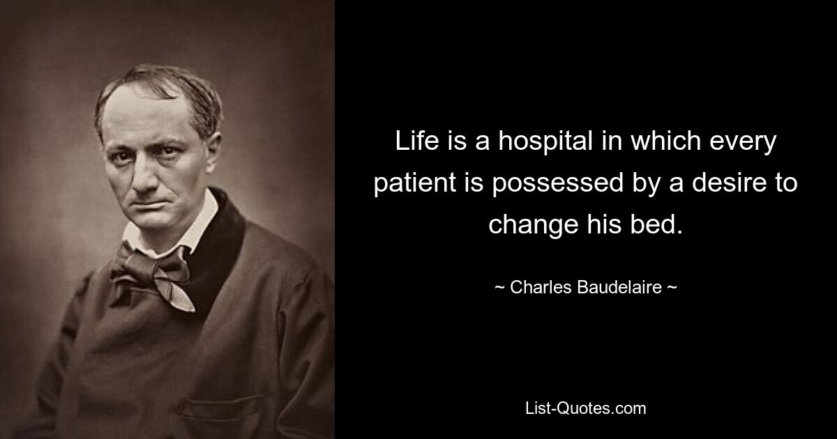 Life is a hospital in which every patient is possessed by a desire to change his bed. — © Charles Baudelaire