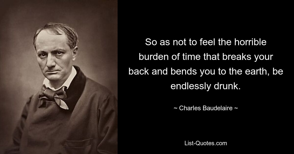 So as not to feel the horrible burden of time that breaks your back and bends you to the earth, be endlessly drunk. — © Charles Baudelaire