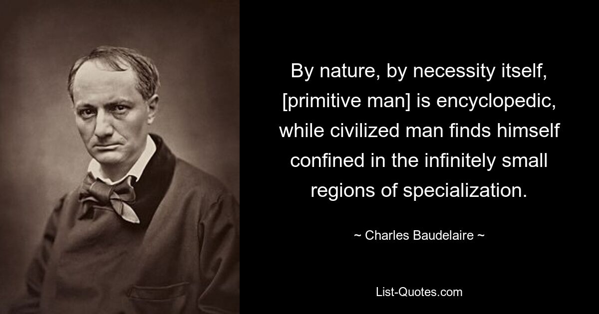 By nature, by necessity itself, [primitive man] is encyclopedic, while civilized man finds himself confined in the infinitely small regions of specialization. — © Charles Baudelaire