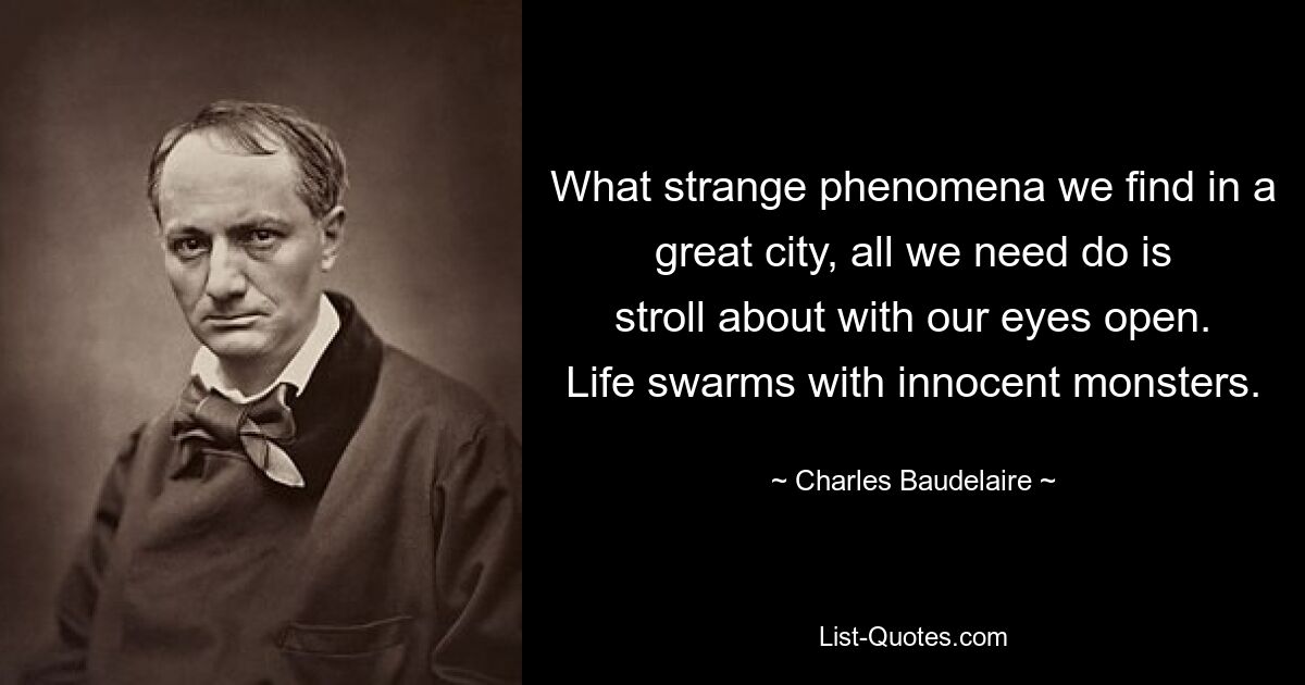 What strange phenomena we find in a great city, all we need do is stroll about with our eyes open. Life swarms with innocent monsters. — © Charles Baudelaire