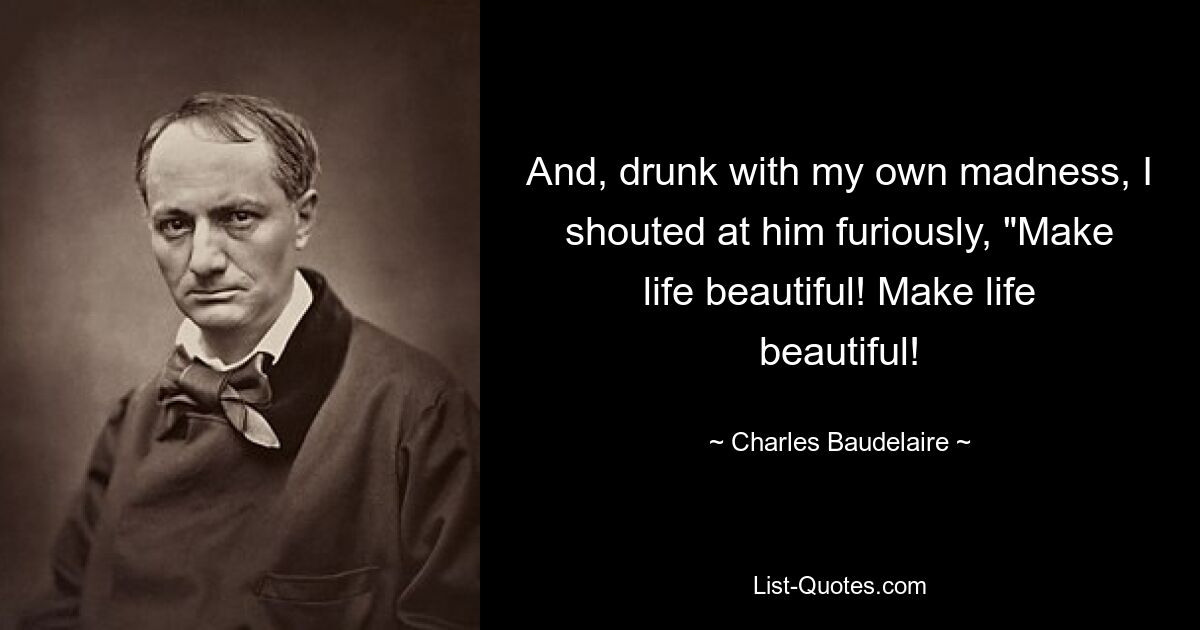 And, drunk with my own madness, I shouted at him furiously, "Make life beautiful! Make life beautiful! — © Charles Baudelaire