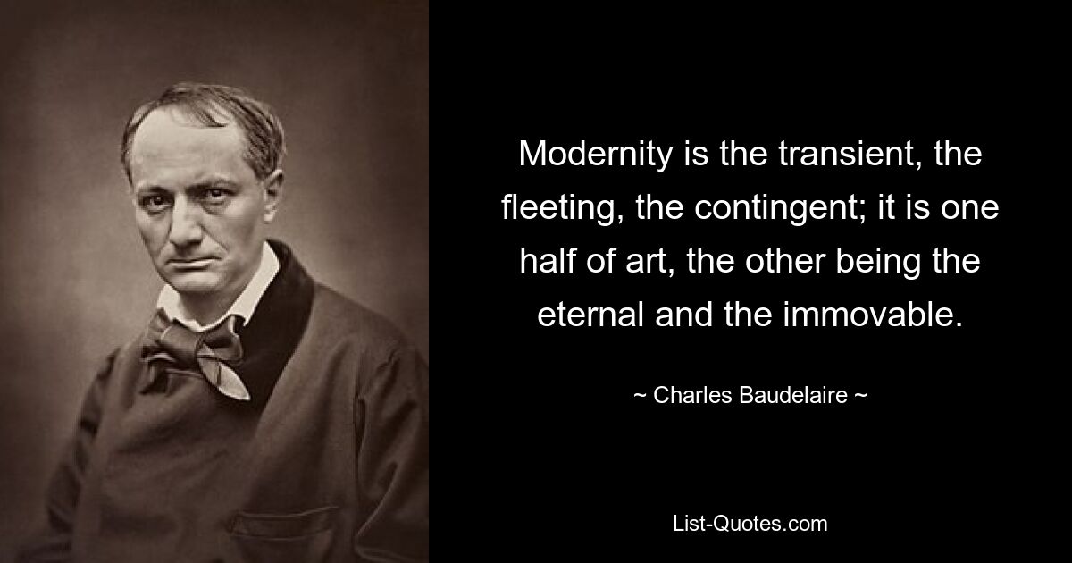 Modernity is the transient, the fleeting, the contingent; it is one half of art, the other being the eternal and the immovable. — © Charles Baudelaire