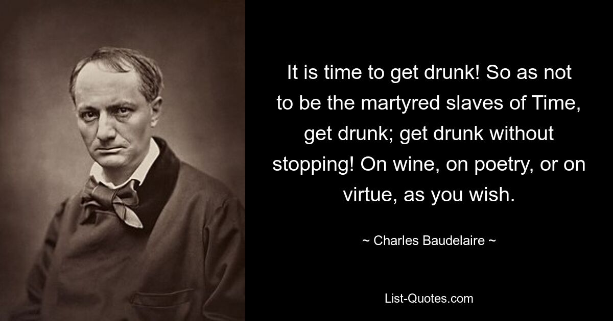 It is time to get drunk! So as not to be the martyred slaves of Time, get drunk; get drunk without stopping! On wine, on poetry, or on virtue, as you wish. — © Charles Baudelaire