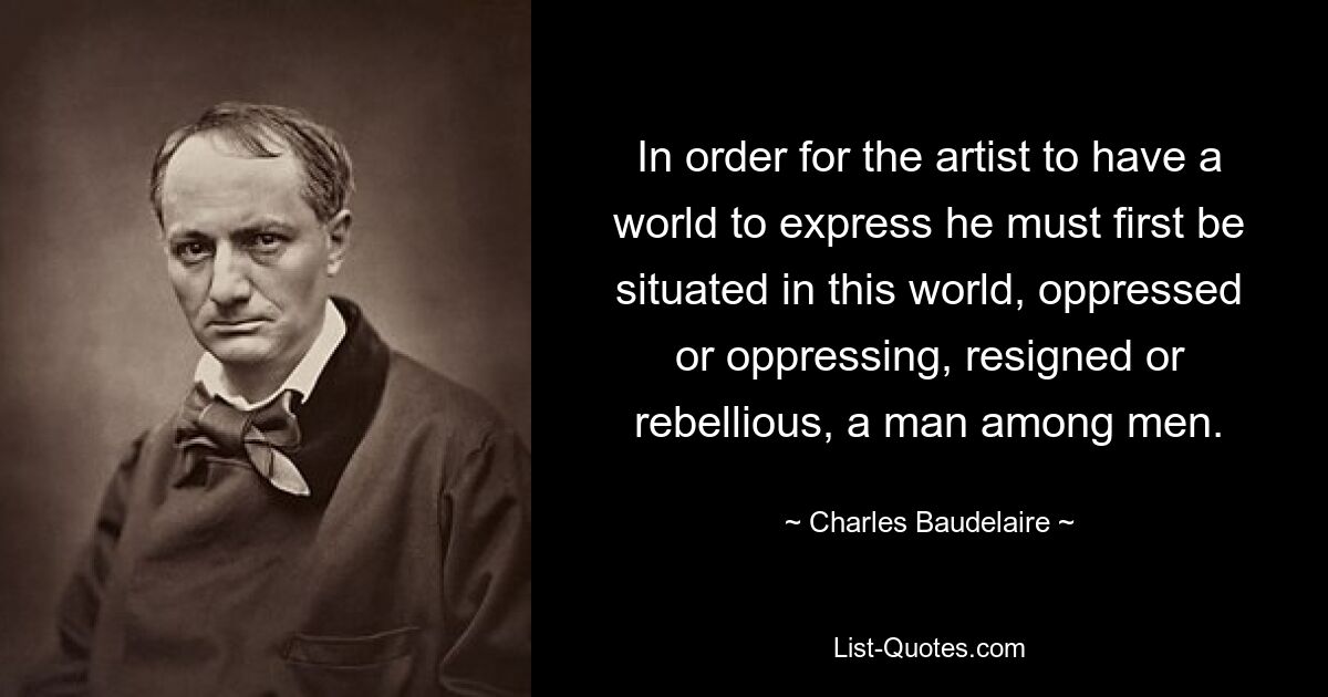 In order for the artist to have a world to express he must first be situated in this world, oppressed or oppressing, resigned or rebellious, a man among men. — © Charles Baudelaire