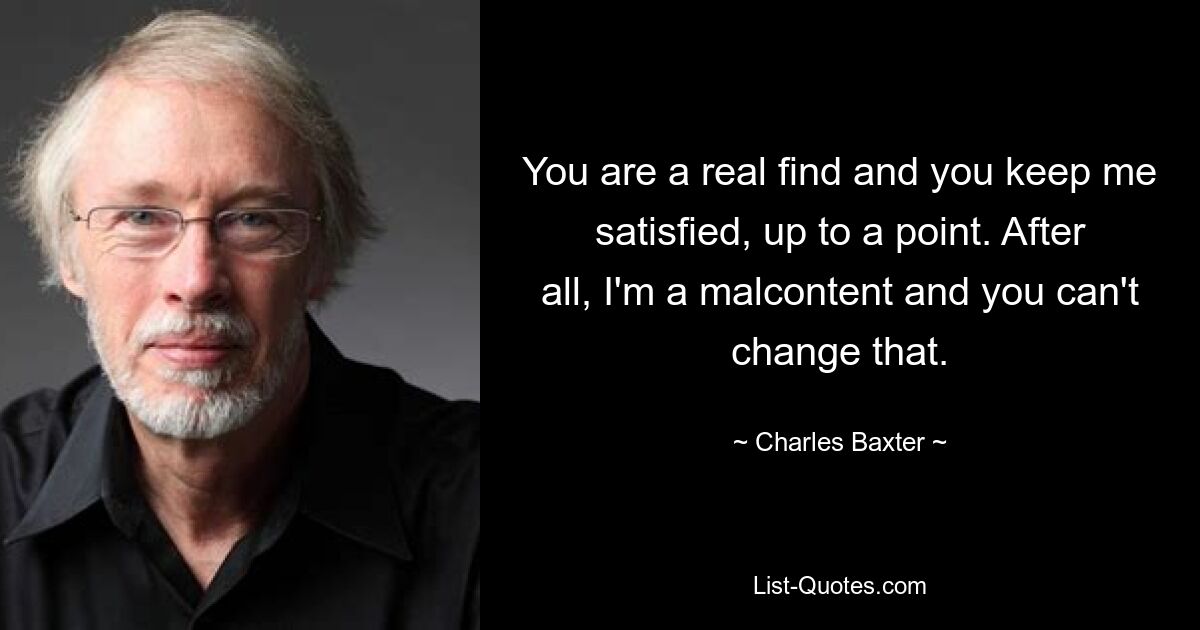 You are a real find and you keep me satisfied, up to a point. After all, I'm a malcontent and you can't change that. — © Charles Baxter