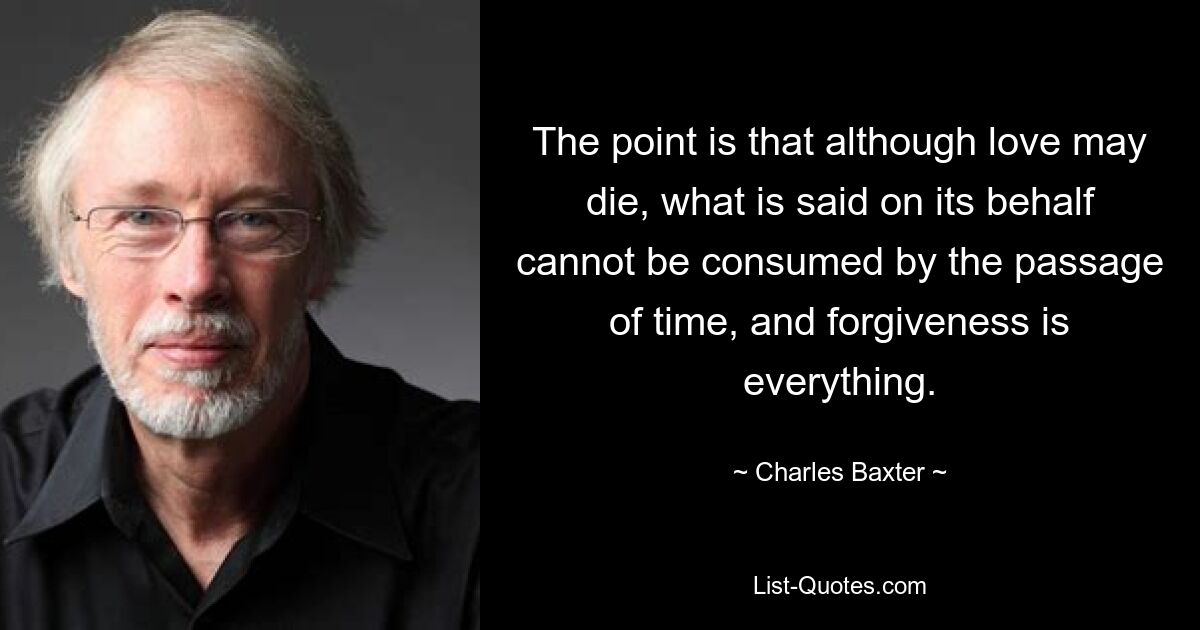 The point is that although love may die, what is said on its behalf cannot be consumed by the passage of time, and forgiveness is everything. — © Charles Baxter