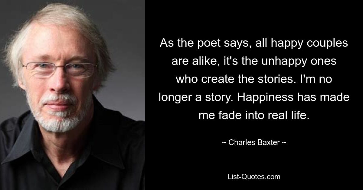 As the poet says, all happy couples are alike, it's the unhappy ones who create the stories. I'm no longer a story. Happiness has made me fade into real life. — © Charles Baxter