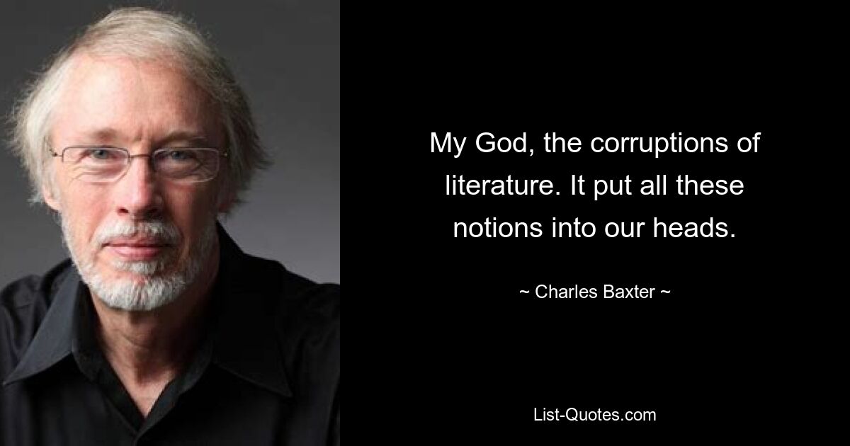 My God, the corruptions of literature. It put all these notions into our heads. — © Charles Baxter