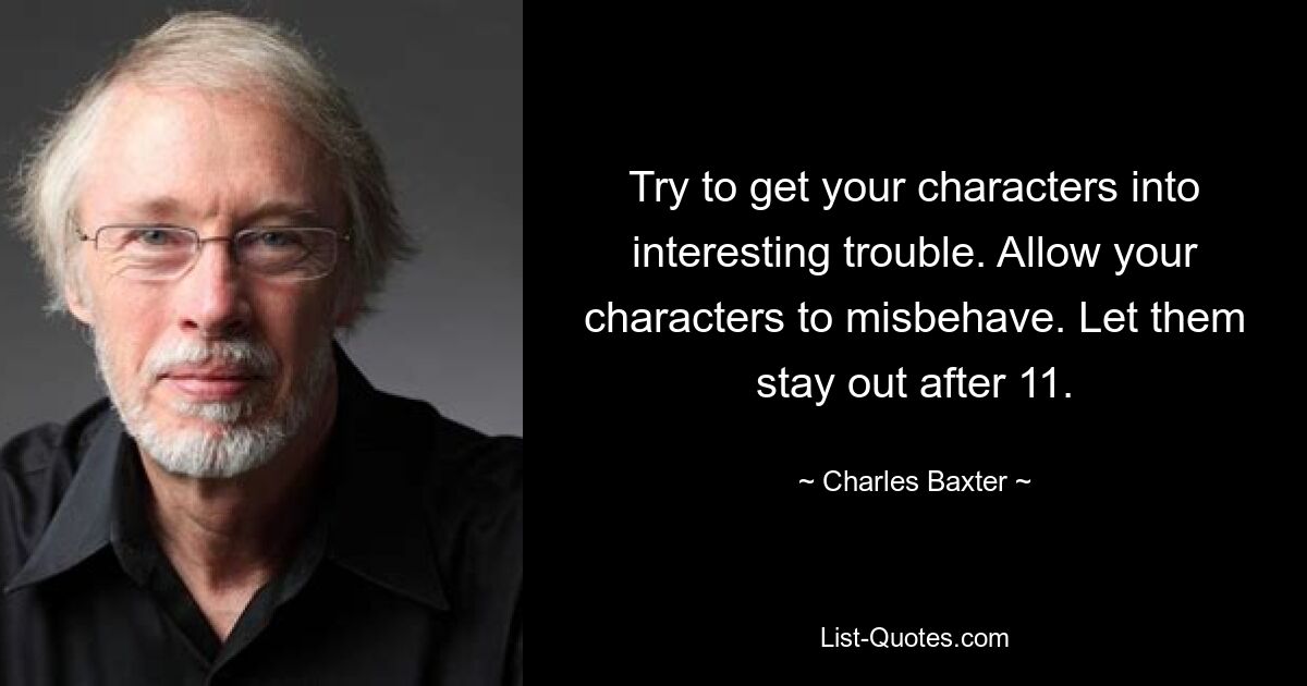 Try to get your characters into interesting trouble. Allow your characters to misbehave. Let them stay out after 11. — © Charles Baxter