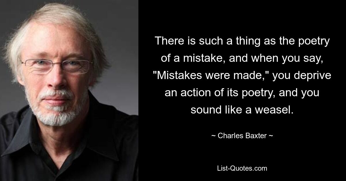 There is such a thing as the poetry of a mistake, and when you say, "Mistakes were made," you deprive an action of its poetry, and you sound like a weasel. — © Charles Baxter