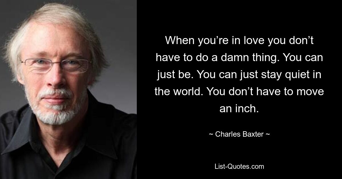 When you’re in love you don’t have to do a damn thing. You can just be. You can just stay quiet in the world. You don’t have to move an inch. — © Charles Baxter