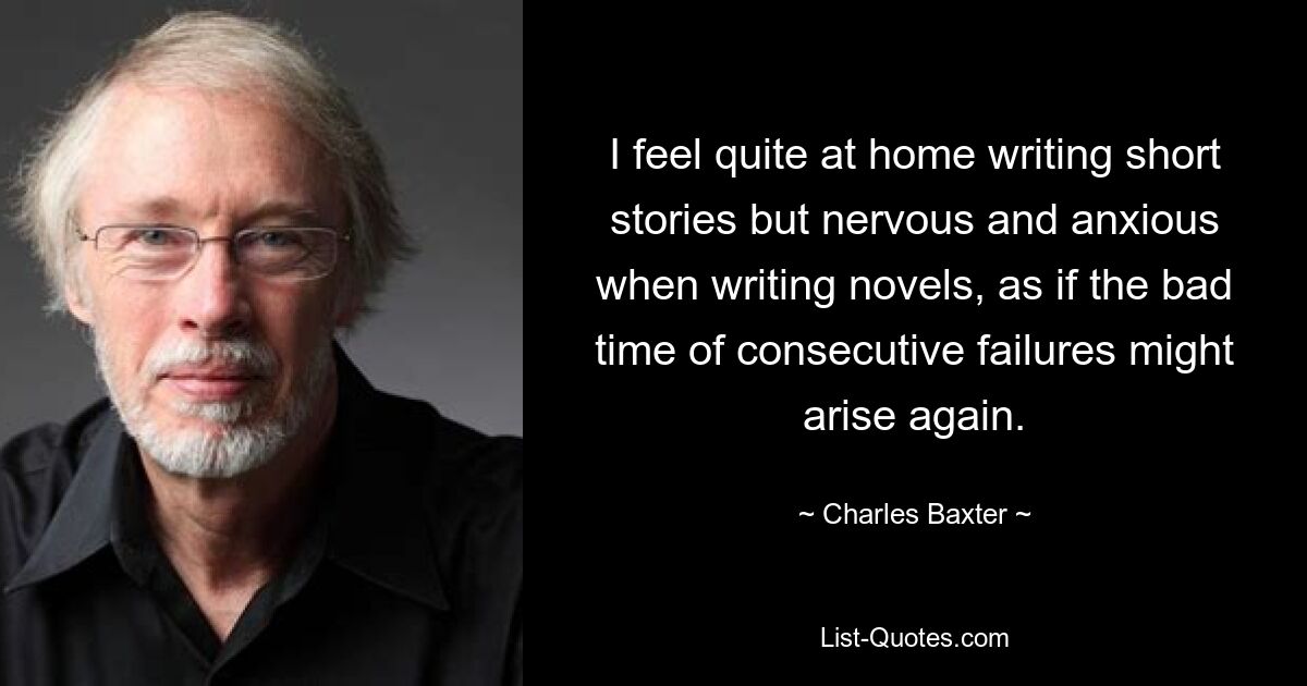 I feel quite at home writing short stories but nervous and anxious when writing novels, as if the bad time of consecutive failures might arise again. — © Charles Baxter