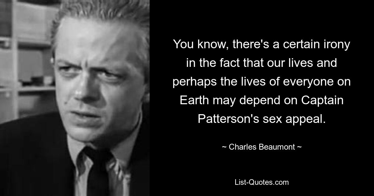 You know, there's a certain irony in the fact that our lives and perhaps the lives of everyone on Earth may depend on Captain Patterson's sex appeal. — © Charles Beaumont