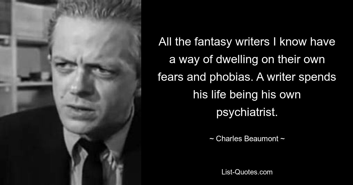 All the fantasy writers I know have a way of dwelling on their own fears and phobias. A writer spends his life being his own psychiatrist. — © Charles Beaumont