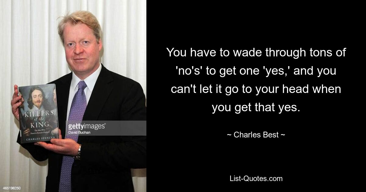 You have to wade through tons of 'no's' to get one 'yes,' and you can't let it go to your head when you get that yes. — © Charles Best