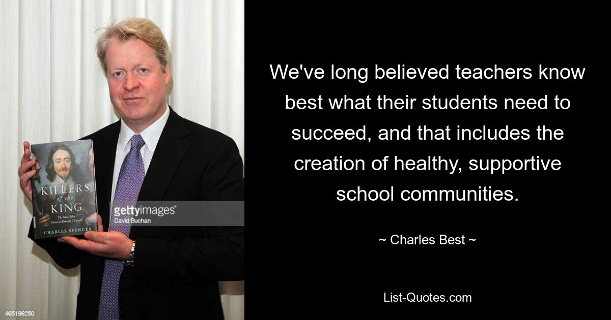 We've long believed teachers know best what their students need to succeed, and that includes the creation of healthy, supportive school communities. — © Charles Best