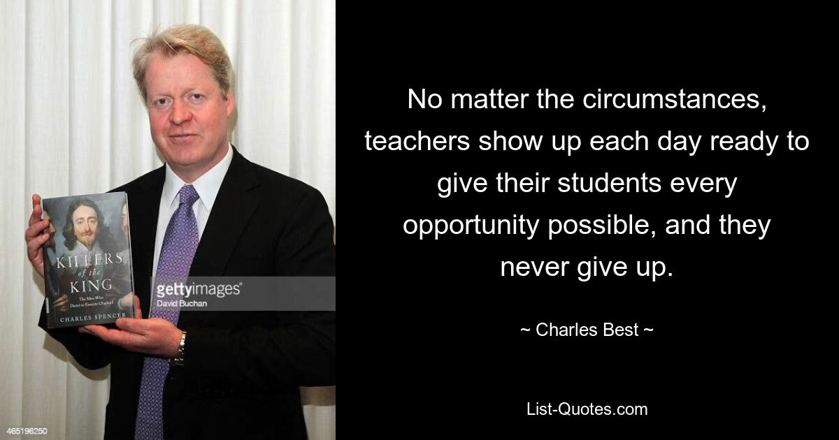 No matter the circumstances, teachers show up each day ready to give their students every opportunity possible, and they never give up. — © Charles Best