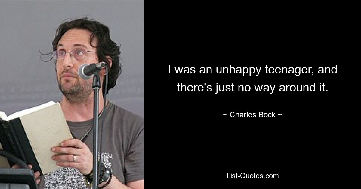 I was an unhappy teenager, and there's just no way around it. — © Charles Bock