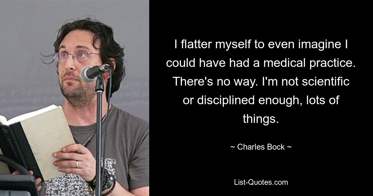 I flatter myself to even imagine I could have had a medical practice. There's no way. I'm not scientific or disciplined enough, lots of things. — © Charles Bock