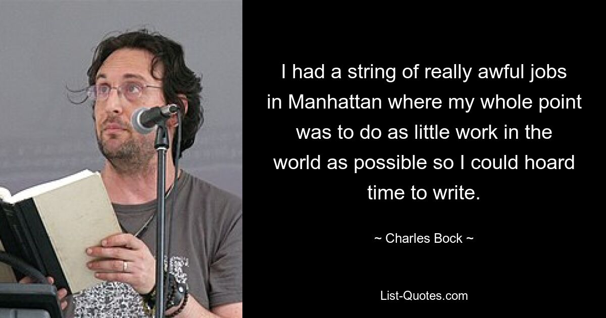 I had a string of really awful jobs in Manhattan where my whole point was to do as little work in the world as possible so I could hoard time to write. — © Charles Bock