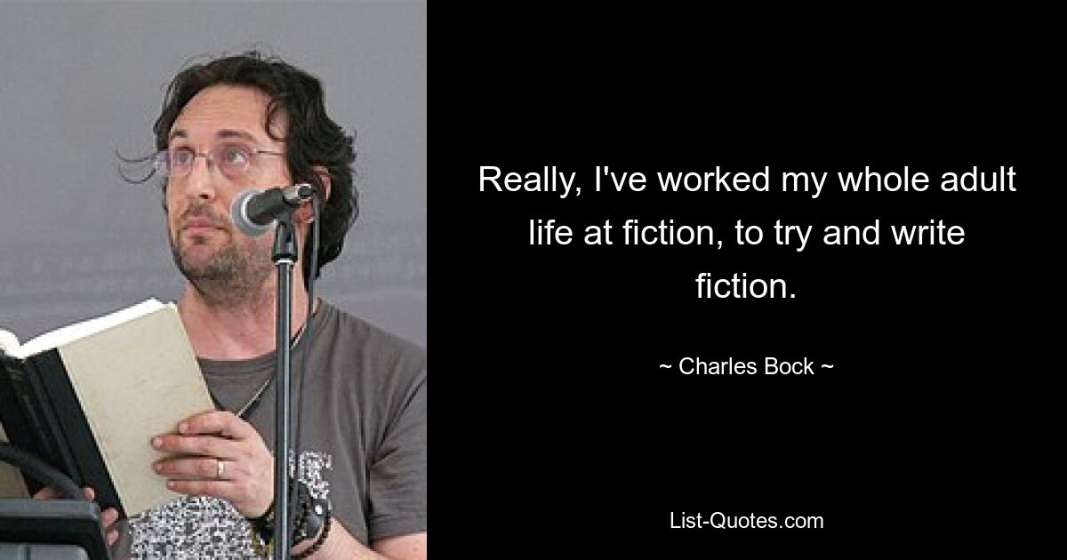 Really, I've worked my whole adult life at fiction, to try and write fiction. — © Charles Bock