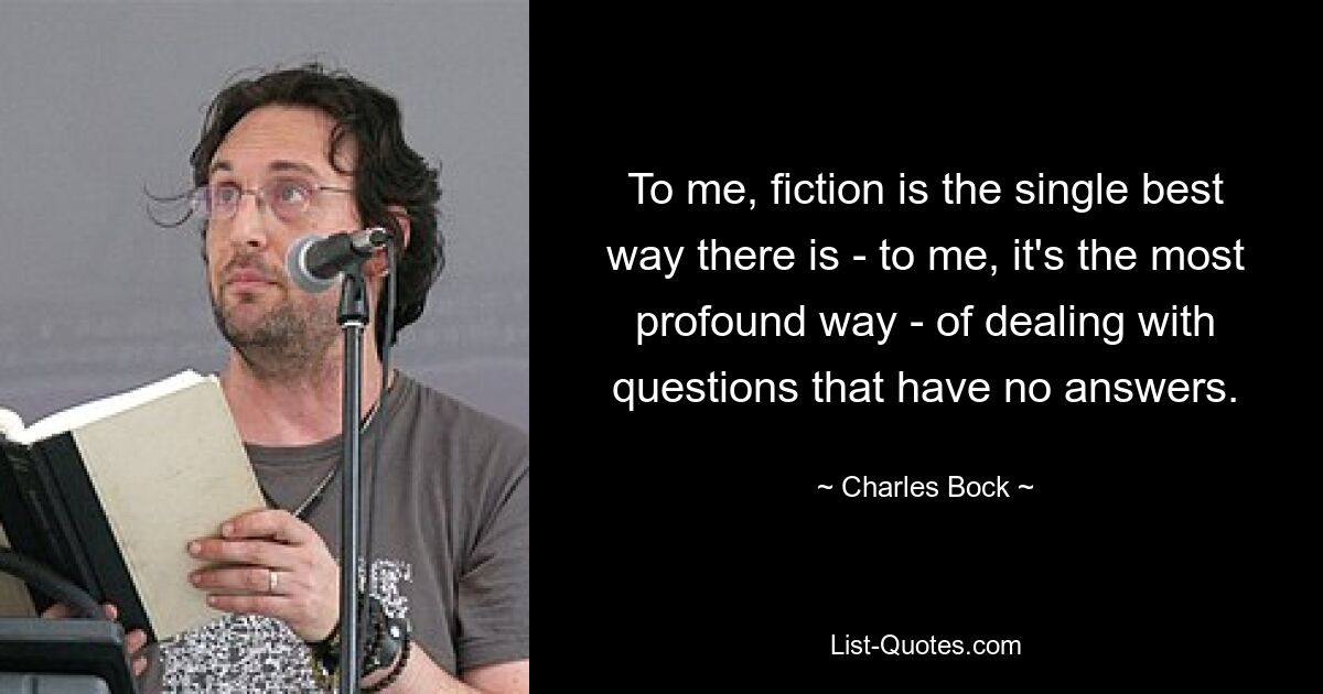 To me, fiction is the single best way there is - to me, it's the most profound way - of dealing with questions that have no answers. — © Charles Bock