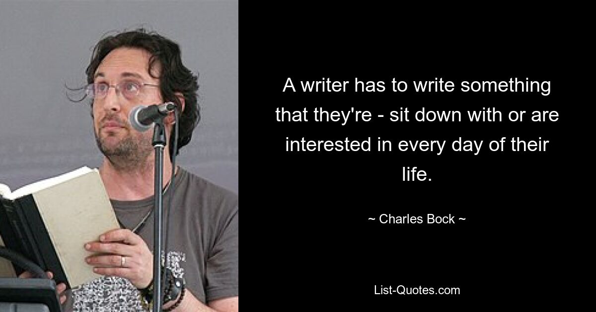 A writer has to write something that they're - sit down with or are interested in every day of their life. — © Charles Bock