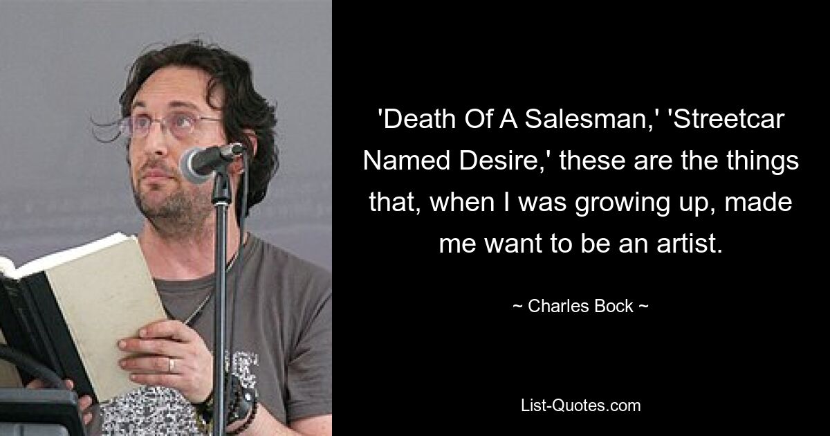 'Death Of A Salesman,' 'Streetcar Named Desire,' these are the things that, when I was growing up, made me want to be an artist. — © Charles Bock