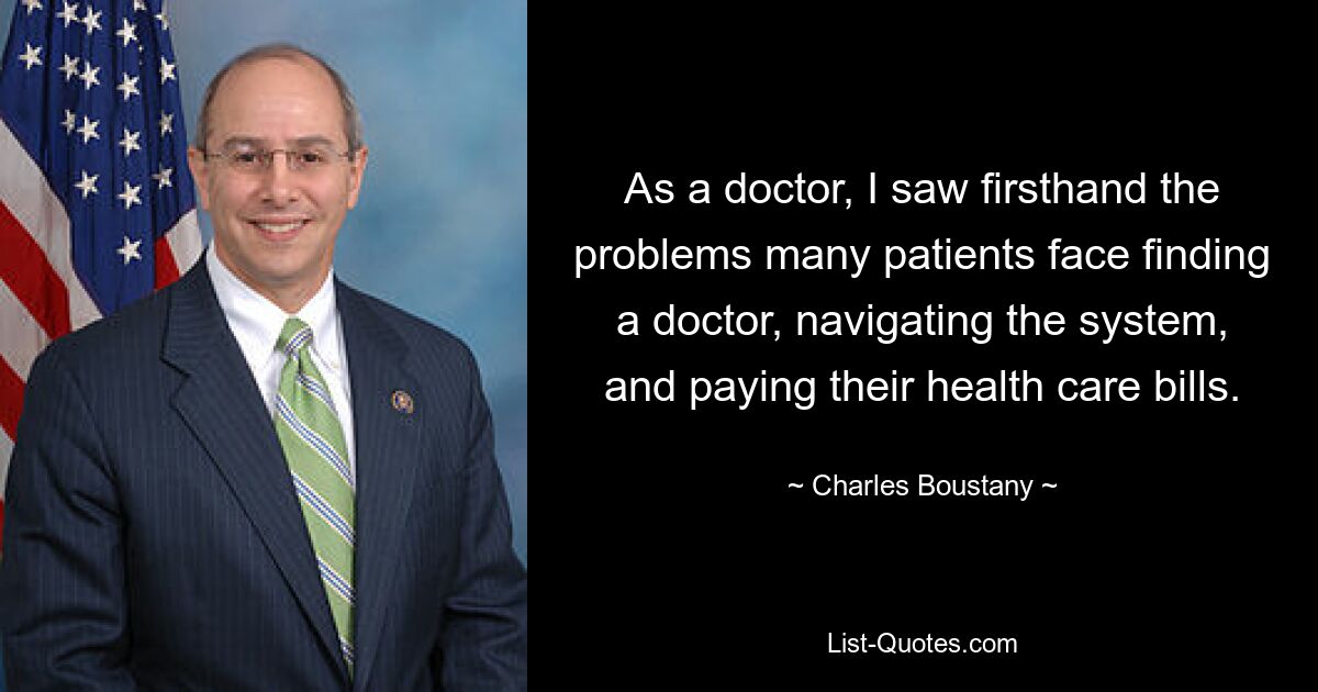 As a doctor, I saw firsthand the problems many patients face finding a doctor, navigating the system, and paying their health care bills. — © Charles Boustany