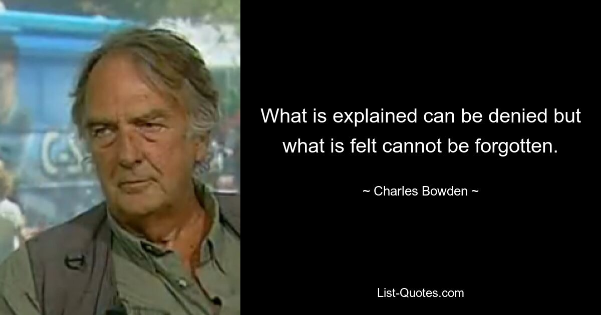 What is explained can be denied but what is felt cannot be forgotten. — © Charles Bowden