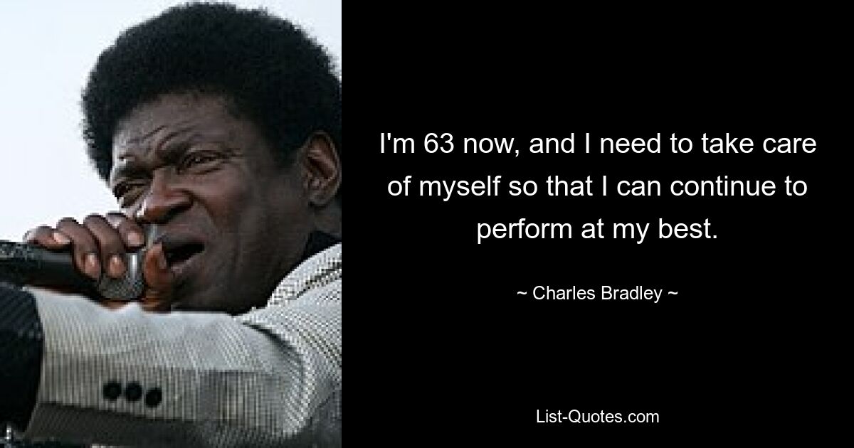 I'm 63 now, and I need to take care of myself so that I can continue to perform at my best. — © Charles Bradley