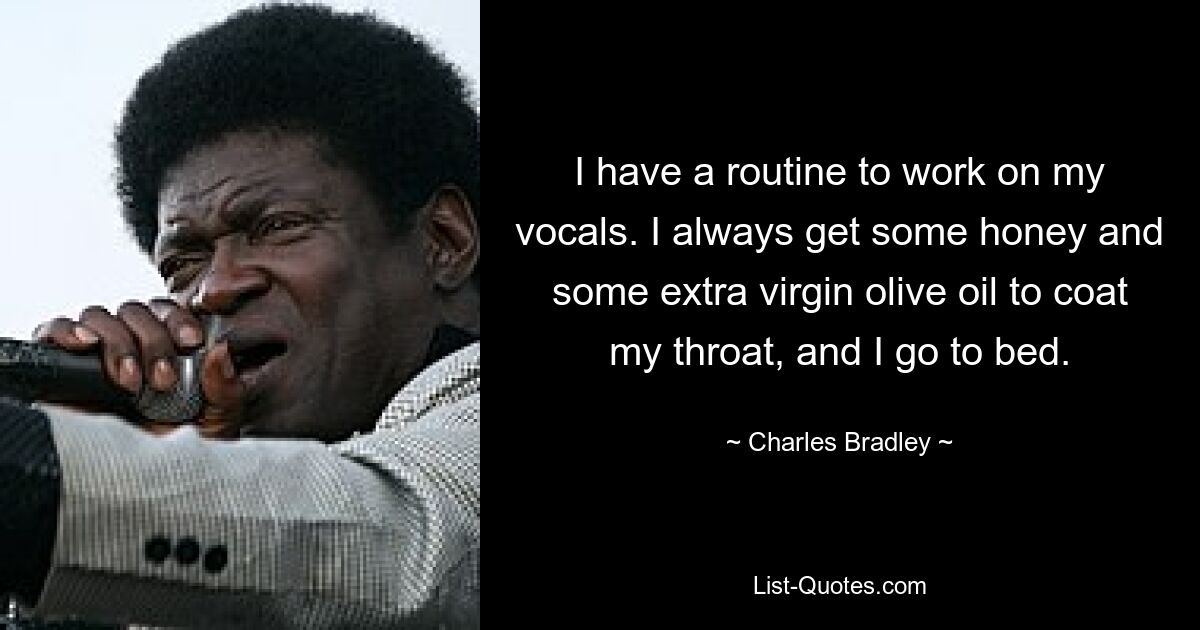 I have a routine to work on my vocals. I always get some honey and some extra virgin olive oil to coat my throat, and I go to bed. — © Charles Bradley