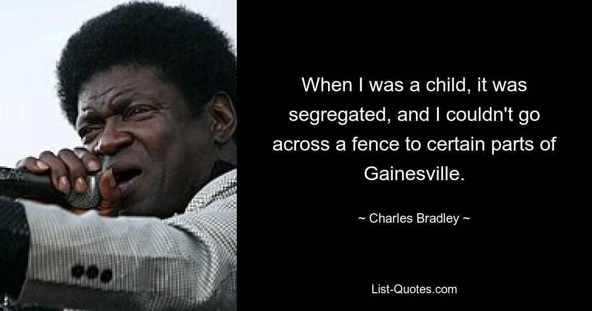 When I was a child, it was segregated, and I couldn't go across a fence to certain parts of Gainesville. — © Charles Bradley