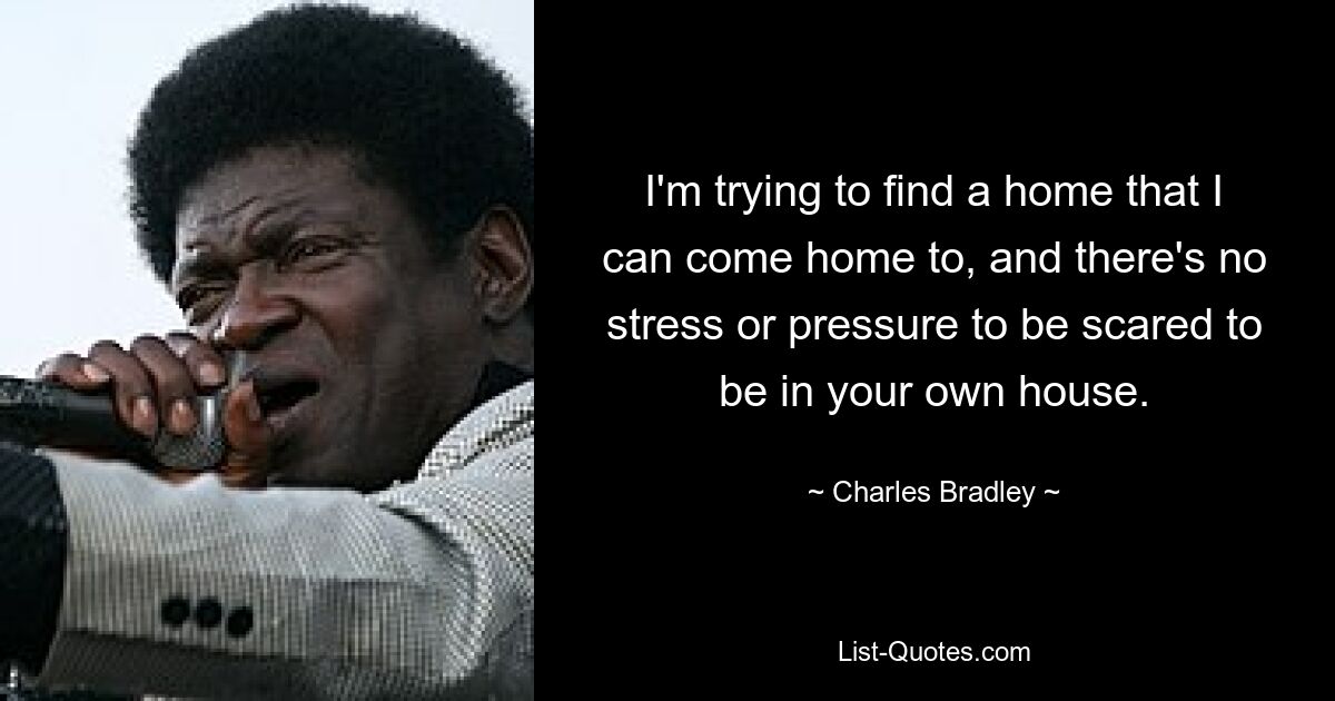 I'm trying to find a home that I can come home to, and there's no stress or pressure to be scared to be in your own house. — © Charles Bradley