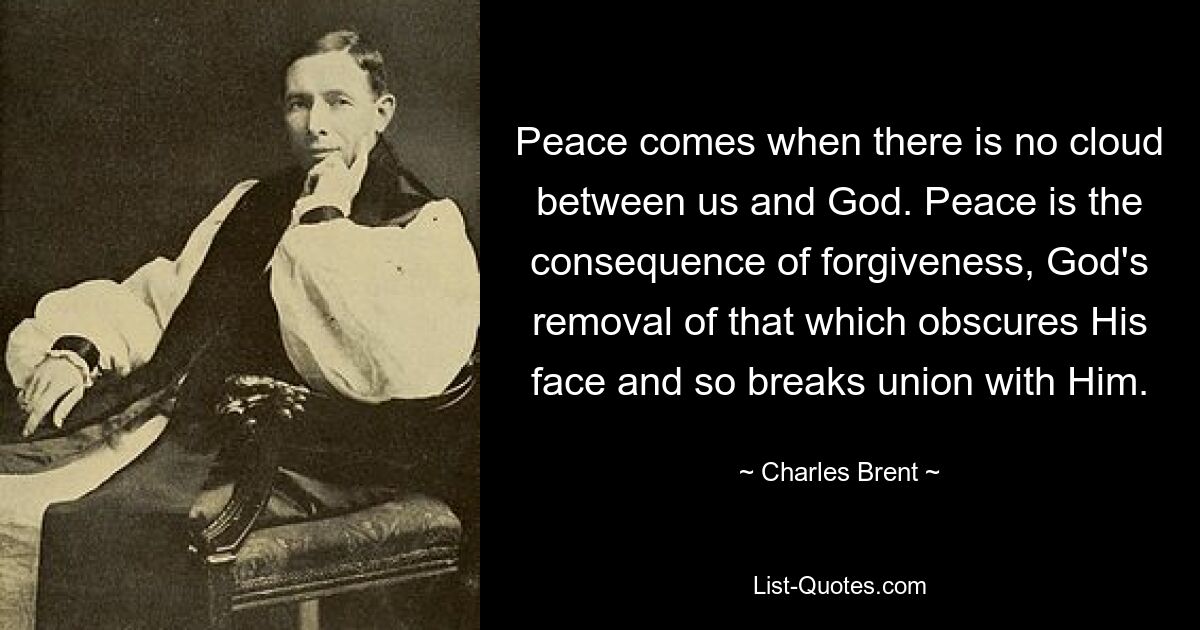 Peace comes when there is no cloud between us and God. Peace is the consequence of forgiveness, God's removal of that which obscures His face and so breaks union with Him. — © Charles Brent