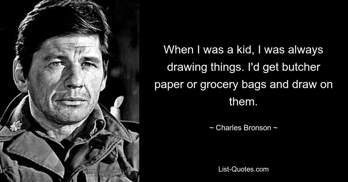 When I was a kid, I was always drawing things. I'd get butcher paper or grocery bags and draw on them. — © Charles Bronson