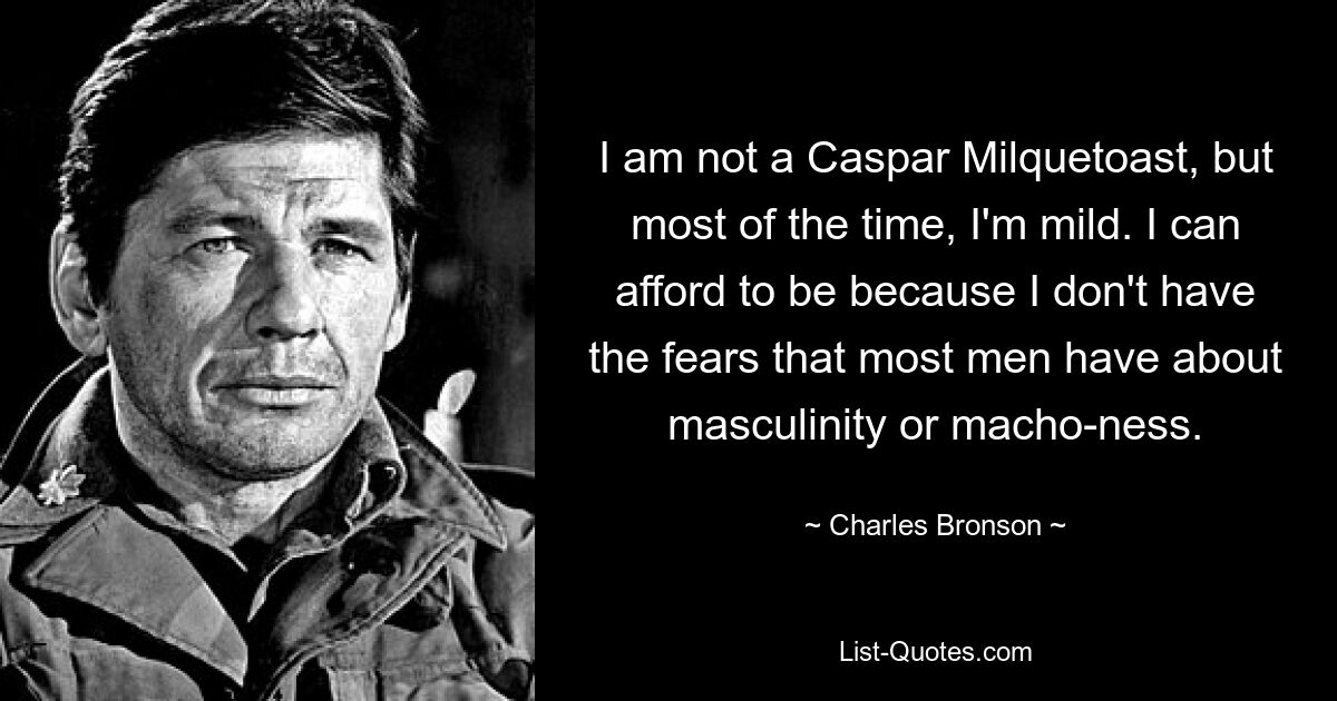 I am not a Caspar Milquetoast, but most of the time, I'm mild. I can afford to be because I don't have the fears that most men have about masculinity or macho-ness. — © Charles Bronson