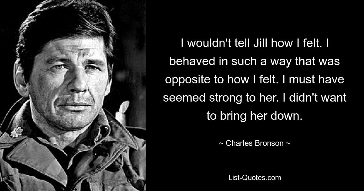 I wouldn't tell Jill how I felt. I behaved in such a way that was opposite to how I felt. I must have seemed strong to her. I didn't want to bring her down. — © Charles Bronson