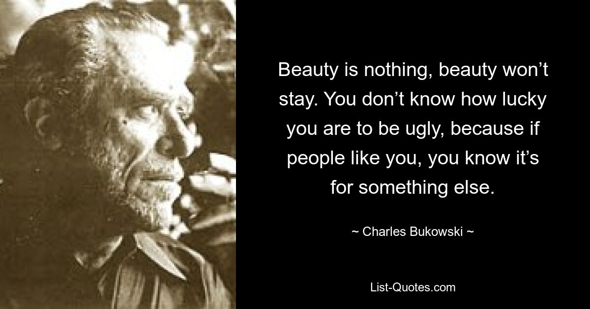 Beauty is nothing, beauty won’t stay. You don’t know how lucky you are to be ugly, because if people like you, you know it’s for something else. — © Charles Bukowski