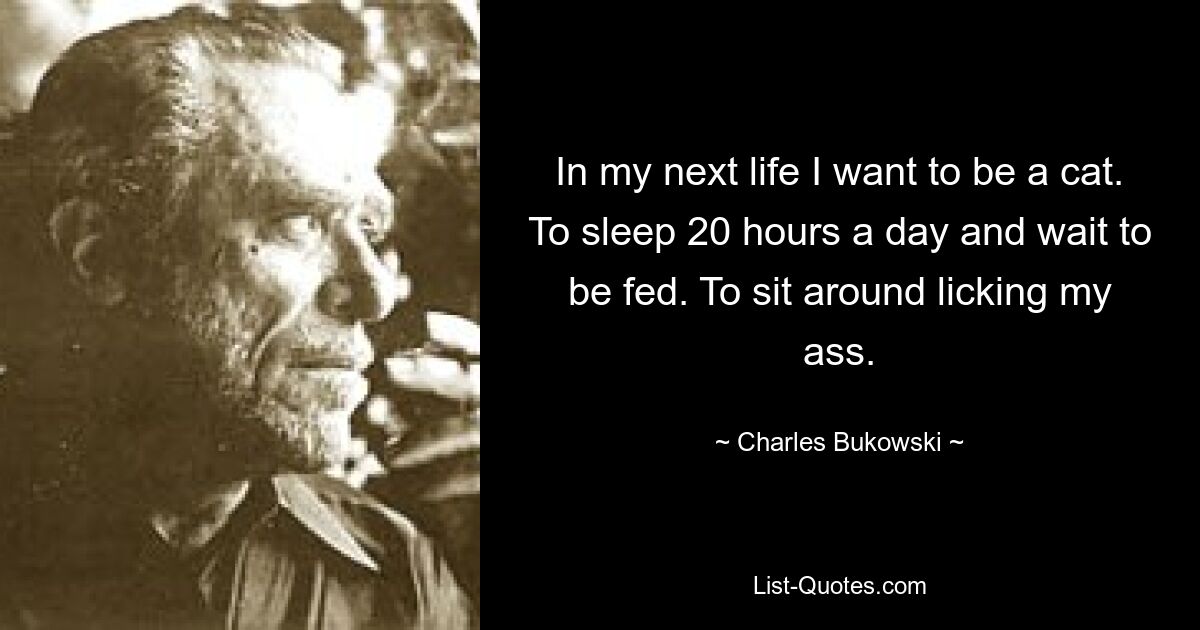 In my next life I want to be a cat. To sleep 20 hours a day and wait to be fed. To sit around licking my ass. — © Charles Bukowski