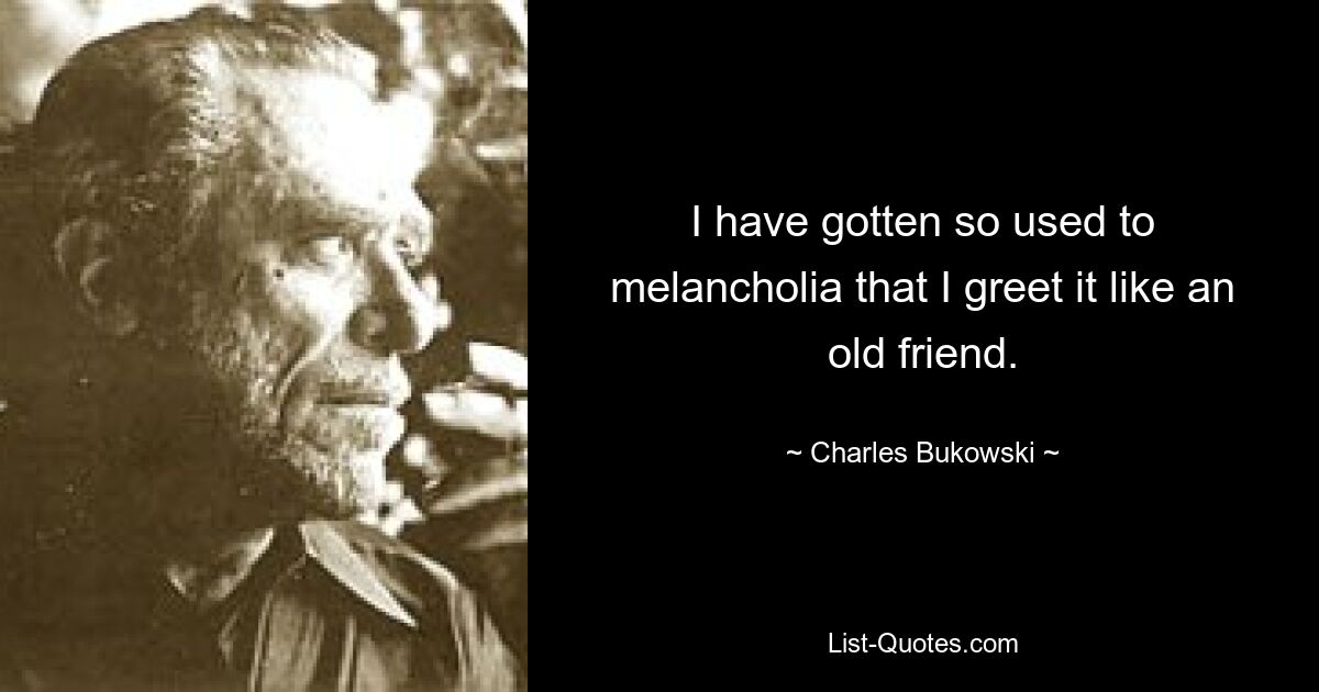 I have gotten so used to melancholia that I greet it like an old friend. — © Charles Bukowski