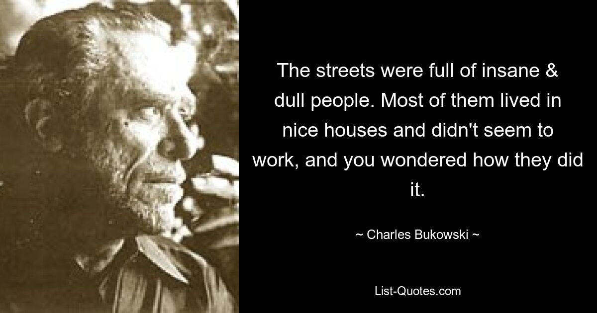 The streets were full of insane & dull people. Most of them lived in nice houses and didn't seem to work, and you wondered how they did it. — © Charles Bukowski