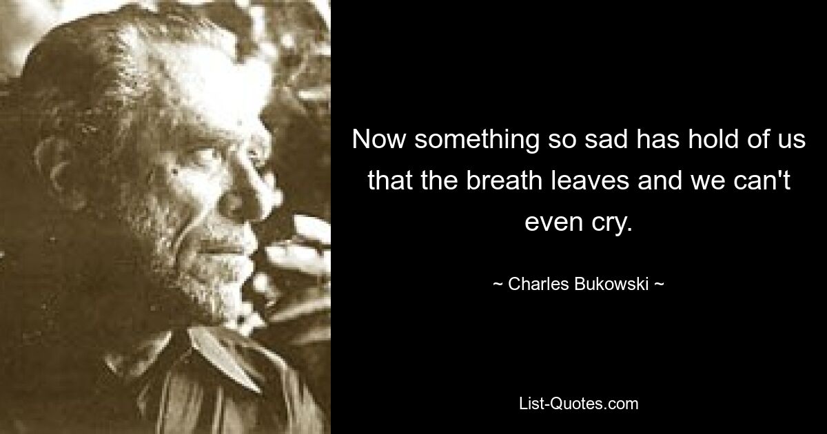 Now something so sad has hold of us that the breath leaves and we can't even cry. — © Charles Bukowski