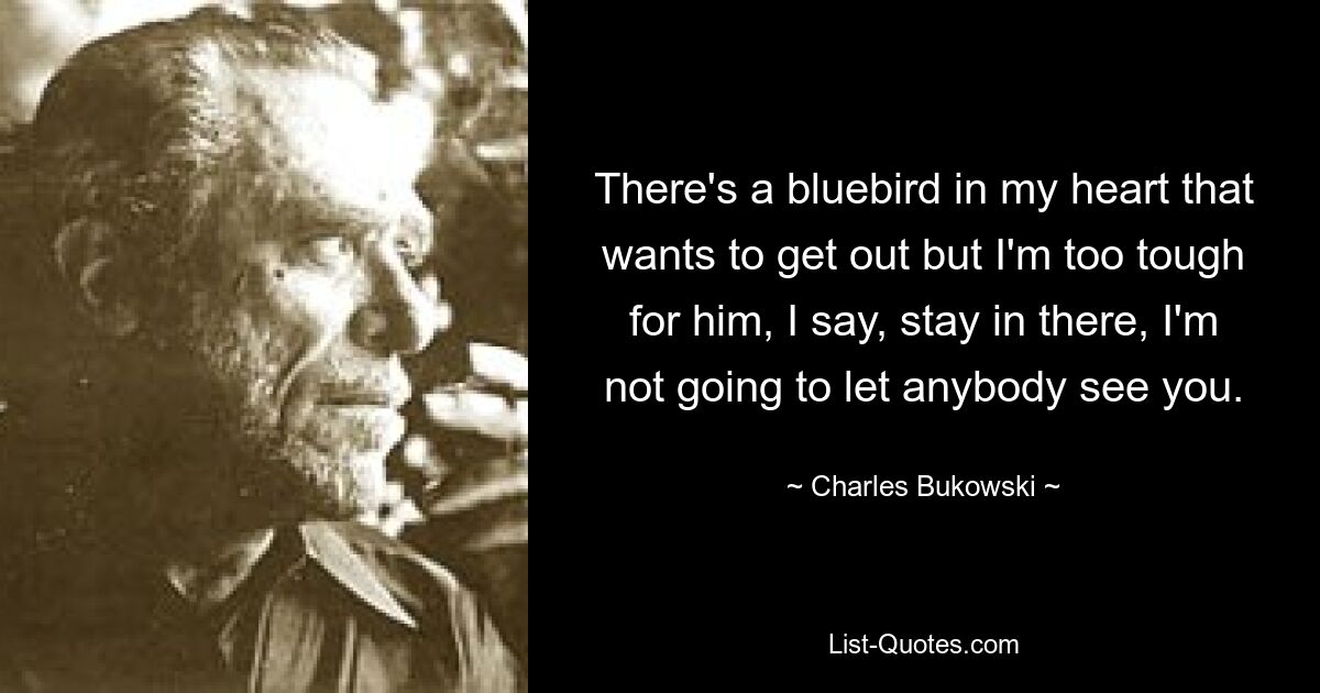 There's a bluebird in my heart that wants to get out but I'm too tough for him, I say, stay in there, I'm not going to let anybody see you. — © Charles Bukowski