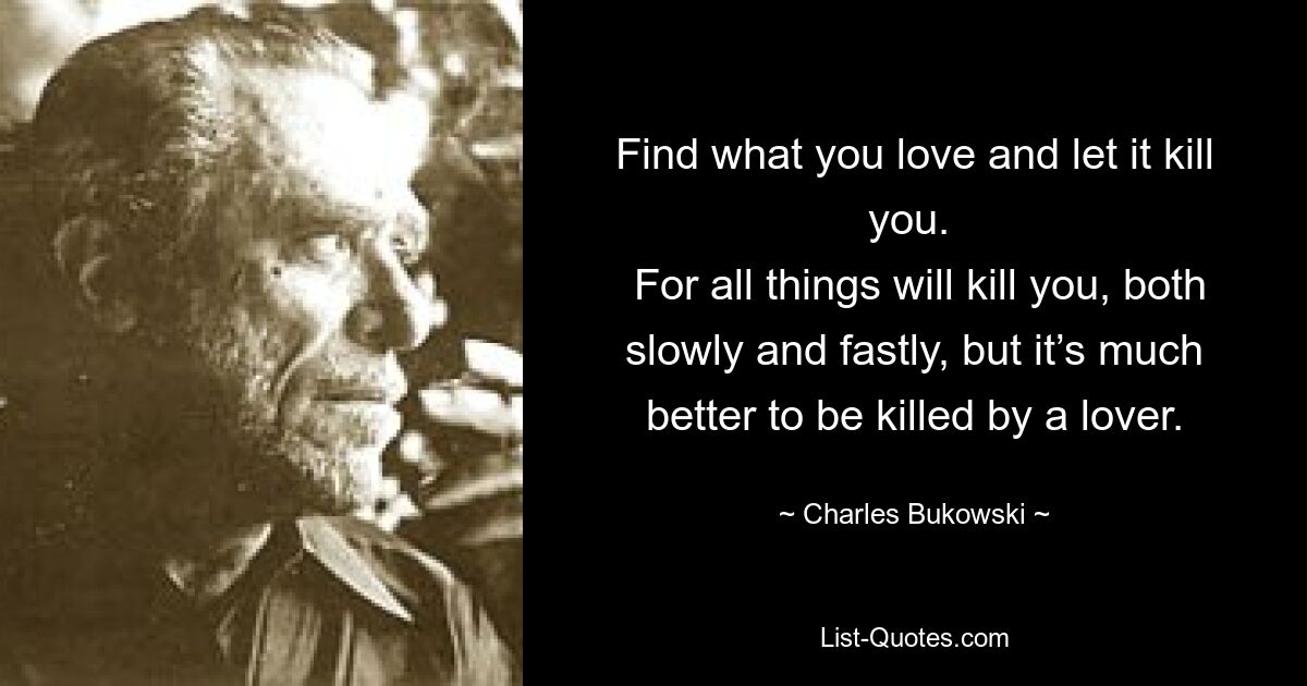 Find what you love and let it kill you. 
 For all things will kill you, both slowly and fastly, but it’s much better to be killed by a lover. — © Charles Bukowski