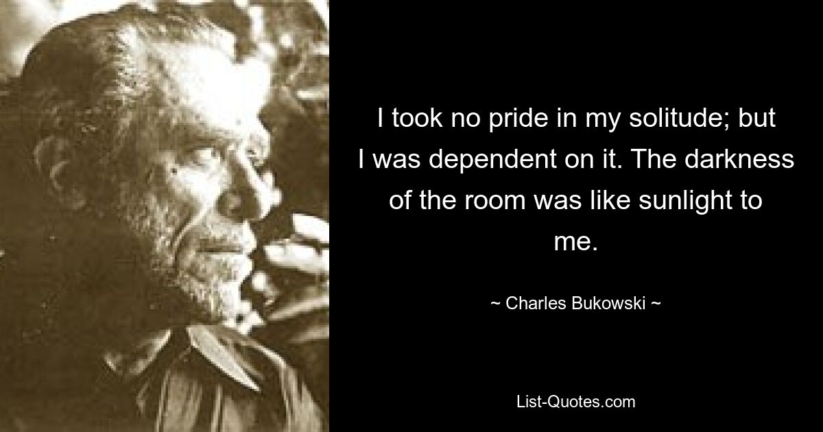 I took no pride in my solitude; but I was dependent on it. The darkness of the room was like sunlight to me. — © Charles Bukowski