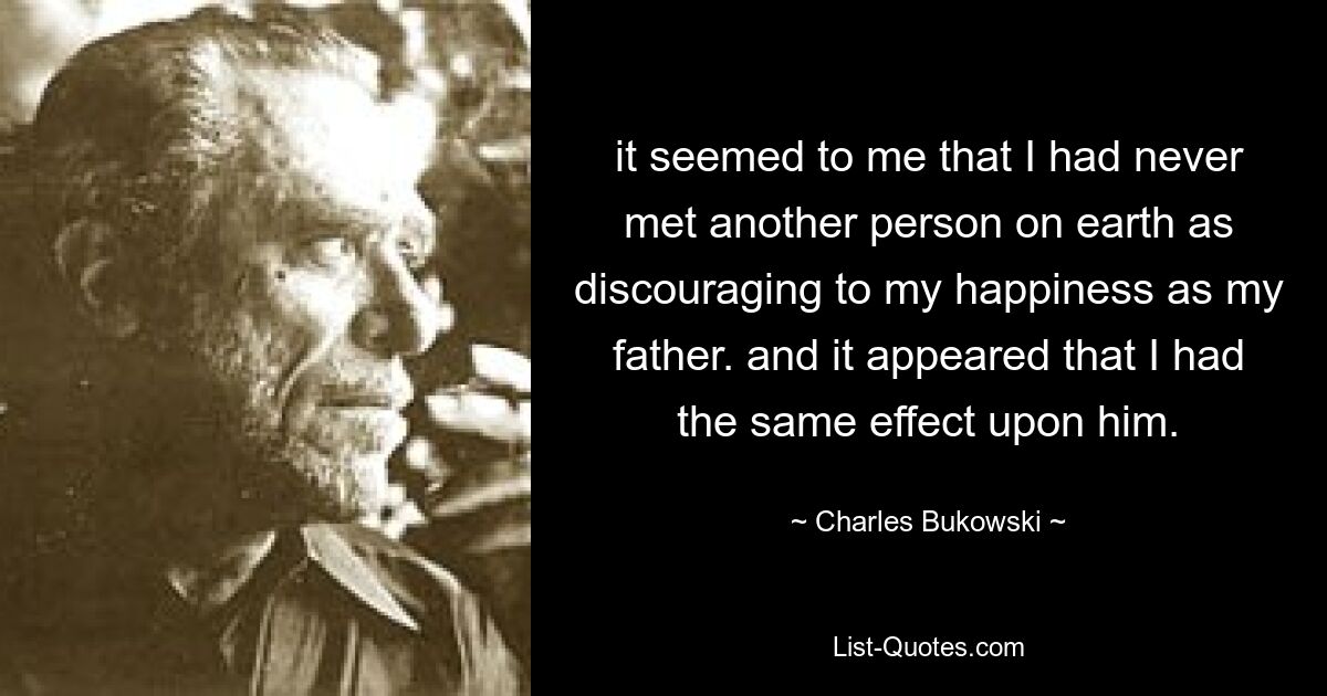 it seemed to me that I had never met another person on earth as discouraging to my happiness as my father. and it appeared that I had the same effect upon him. — © Charles Bukowski