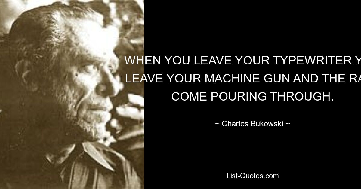 WHEN YOU LEAVE YOUR TYPEWRITER YOU LEAVE YOUR MACHINE GUN AND THE RATS COME POURING THROUGH. — © Charles Bukowski