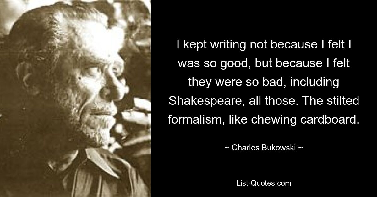 I kept writing not because I felt I was so good, but because I felt they were so bad, including Shakespeare, all those. The stilted formalism, like chewing cardboard. — © Charles Bukowski