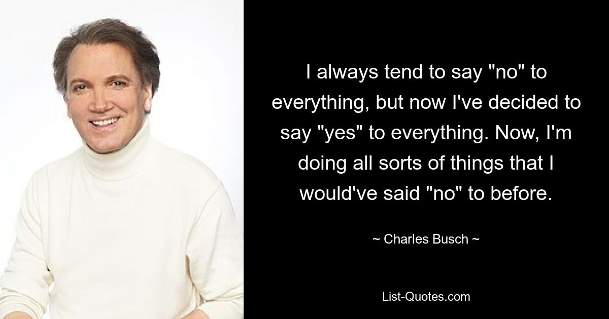 I always tend to say "no" to everything, but now I've decided to say "yes" to everything. Now, I'm doing all sorts of things that I would've said "no" to before. — © Charles Busch